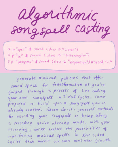 Algorithmic Songspell Casting. Generate musical patterns that offer sound space for transformation as you’re guided slowly through a process of live coding your own songspell in TidalCycles. Come prepared to build upon a songspell you’ve already crafted. Learn do-it-yourself methods for recording your songspell or bring along a recording you’ve already made. With your recording, we’ll explore the possibilities of manifesting musical spells in live coded cycles that mirror our own nonlinear growth. 